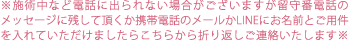 ※施術中など電話に出られない場合がございますが留守番電話のメッセージに残して頂くか携帯電話のメールかLINEにお名前とご用件を入れていただけましたらこちらから折り返しご連絡いたします